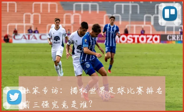 独家专访：揭秘世界足球比赛排名前三强究竟是谁？