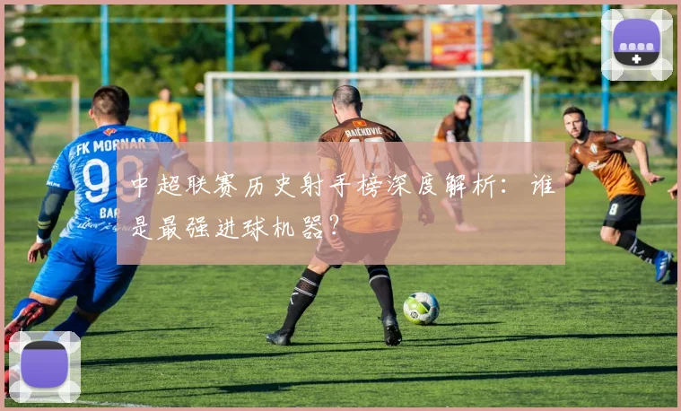 中超联赛历史射手榜深度解析:谁是最强进球机器?