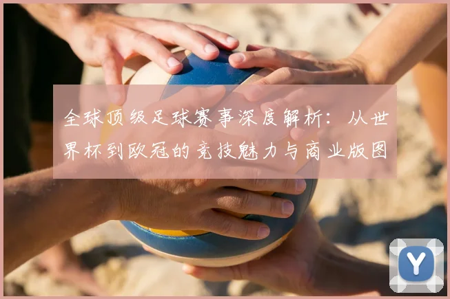 全球顶级足球赛事深度解析:从世界杯到欧冠的竞技魅力与商业版图