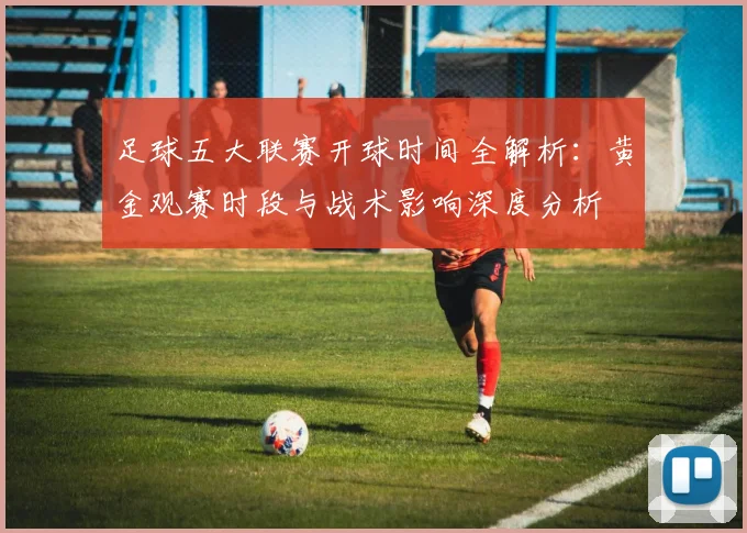 足球五大联赛开球时间全解析：黄金观赛时段与战术影响深度分析