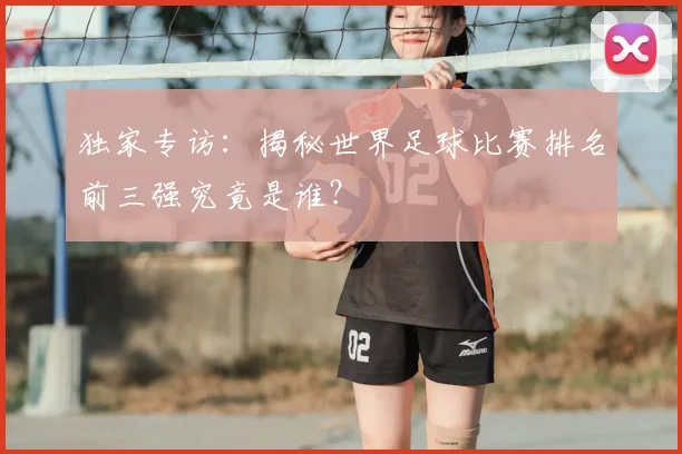独家专访：揭秘世界足球比赛排名前三强究竟是谁？