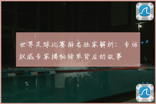 世界足球比赛排名独家解析：专访权威专家揭秘榜单背后的故事