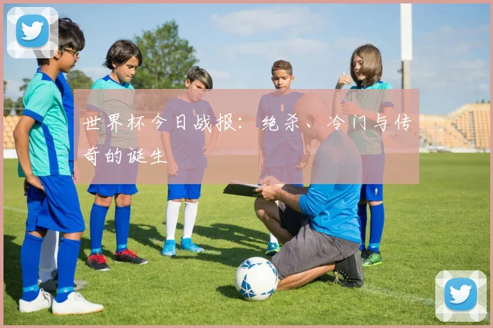世界杯今日战报：绝杀、冷门与传奇的诞生
