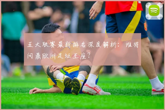 五大联赛最新排名深度解析：谁将问鼎欧洲足坛王座？
